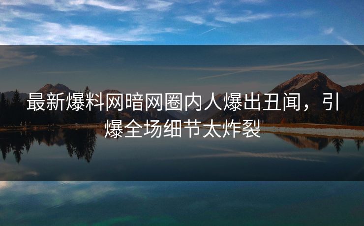 最新爆料网暗网圈内人爆出丑闻，引爆全场细节太炸裂