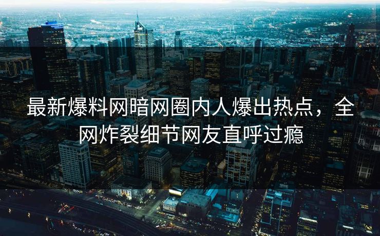最新爆料网暗网圈内人爆出热点，全网炸裂细节网友直呼过瘾