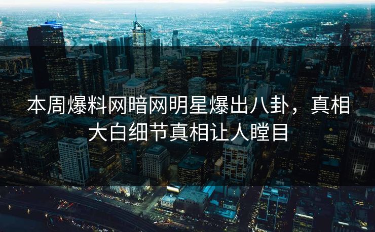 本周爆料网暗网明星爆出八卦，真相大白细节真相让人瞠目