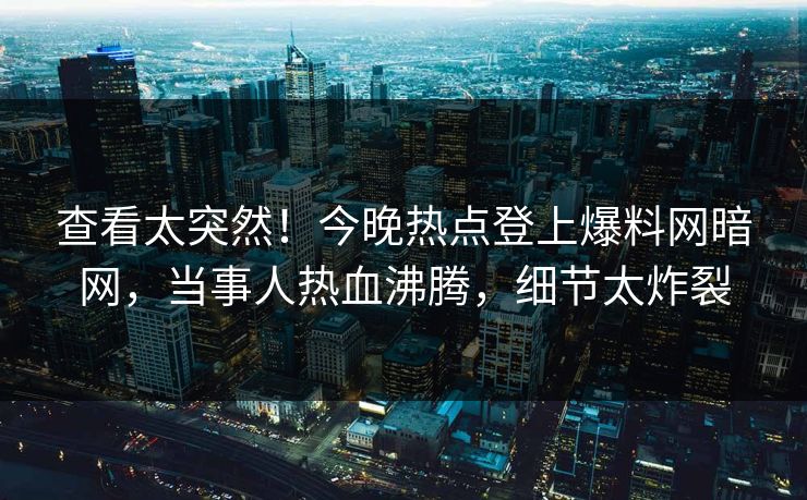 查看太突然！今晚热点登上爆料网暗网，当事人热血沸腾，细节太炸裂