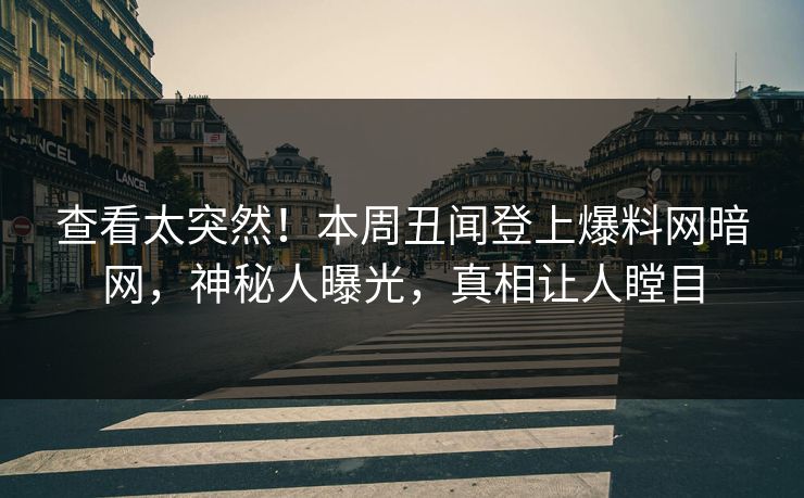 查看太突然！本周丑闻登上爆料网暗网，神秘人曝光，真相让人瞠目