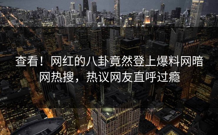 查看！网红的八卦竟然登上爆料网暗网热搜，热议网友直呼过瘾