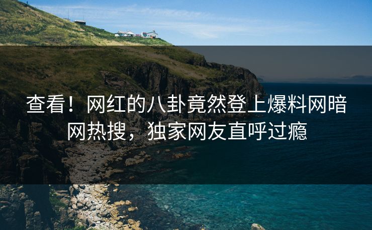 查看！网红的八卦竟然登上爆料网暗网热搜，独家网友直呼过瘾