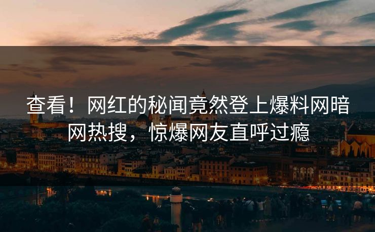 查看！网红的秘闻竟然登上爆料网暗网热搜，惊爆网友直呼过瘾
