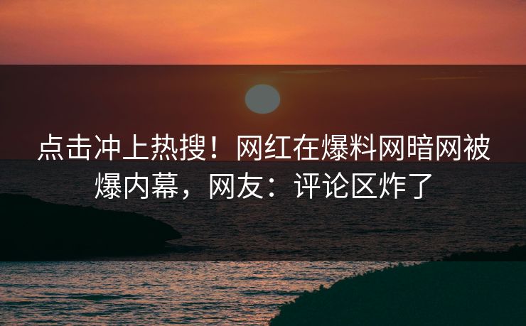 点击冲上热搜！网红在爆料网暗网被爆内幕，网友：评论区炸了