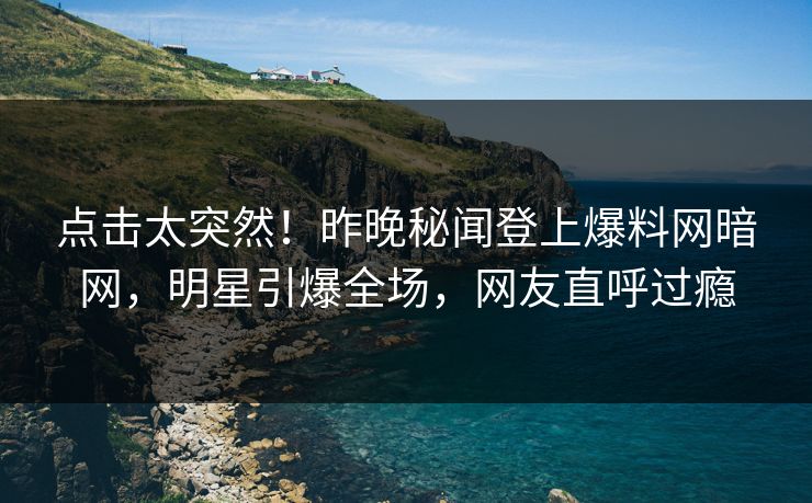 点击太突然！昨晚秘闻登上爆料网暗网，明星引爆全场，网友直呼过瘾