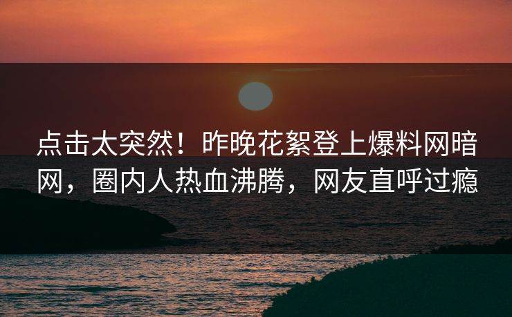 点击太突然！昨晚花絮登上爆料网暗网，圈内人热血沸腾，网友直呼过瘾
