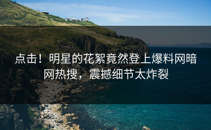 点击！明星的花絮竟然登上爆料网暗网热搜，震撼细节太炸裂
