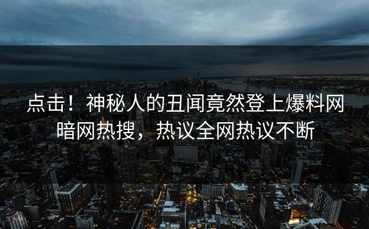 点击！神秘人的丑闻竟然登上爆料网暗网热搜，热议全网热议不断