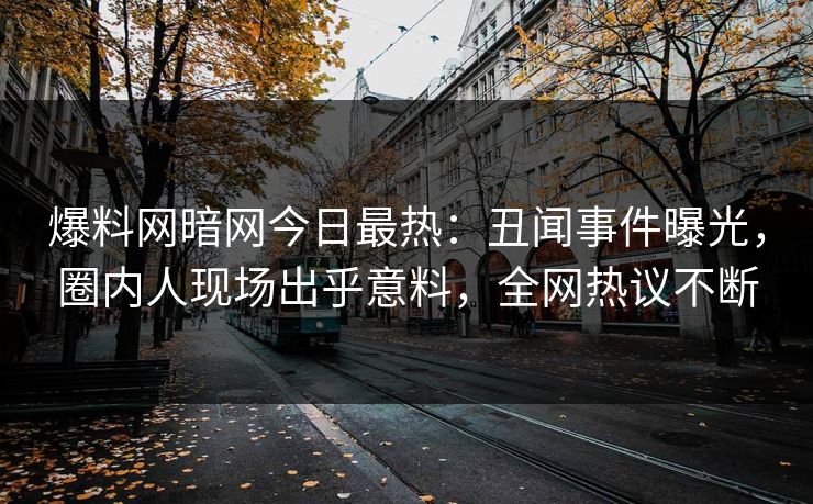 爆料网暗网今日最热：丑闻事件曝光，圈内人现场出乎意料，全网热议不断