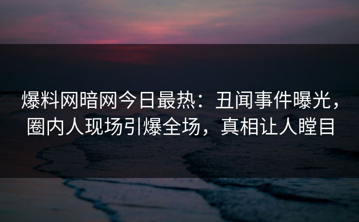 爆料网暗网今日最热：丑闻事件曝光，圈内人现场引爆全场，真相让人瞠目