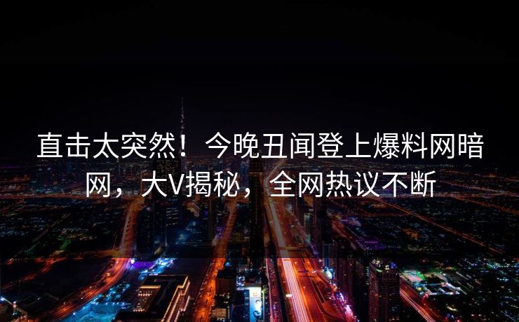 直击太突然！今晚丑闻登上爆料网暗网，大V揭秘，全网热议不断