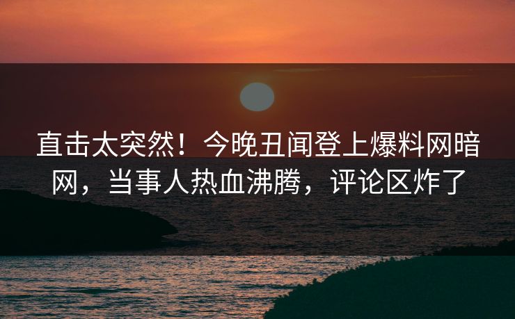 直击太突然！今晚丑闻登上爆料网暗网，当事人热血沸腾，评论区炸了