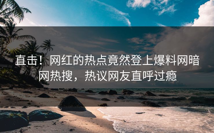 直击！网红的热点竟然登上爆料网暗网热搜，热议网友直呼过瘾
