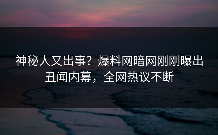 神秘人又出事？爆料网暗网刚刚曝出丑闻内幕，全网热议不断
