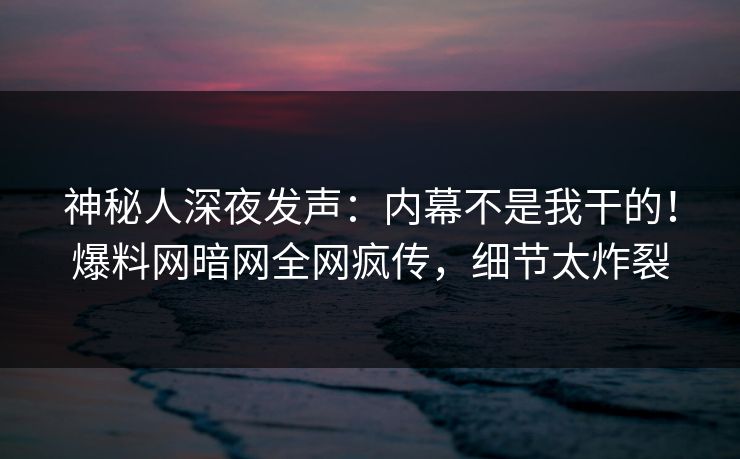 神秘人深夜发声：内幕不是我干的！爆料网暗网全网疯传，细节太炸裂
