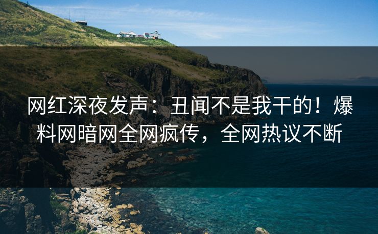 网红深夜发声：丑闻不是我干的！爆料网暗网全网疯传，全网热议不断