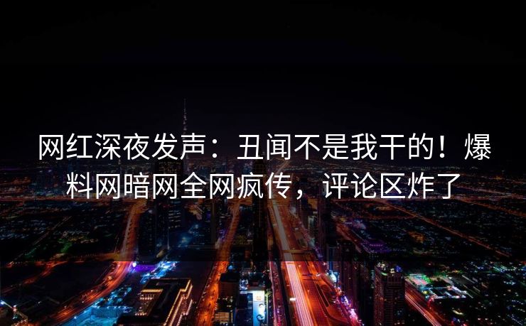 网红深夜发声：丑闻不是我干的！爆料网暗网全网疯传，评论区炸了