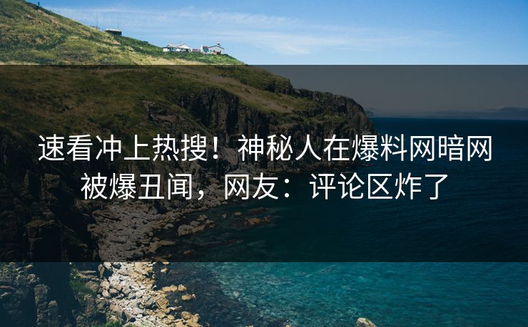 速看冲上热搜！神秘人在爆料网暗网被爆丑闻，网友：评论区炸了