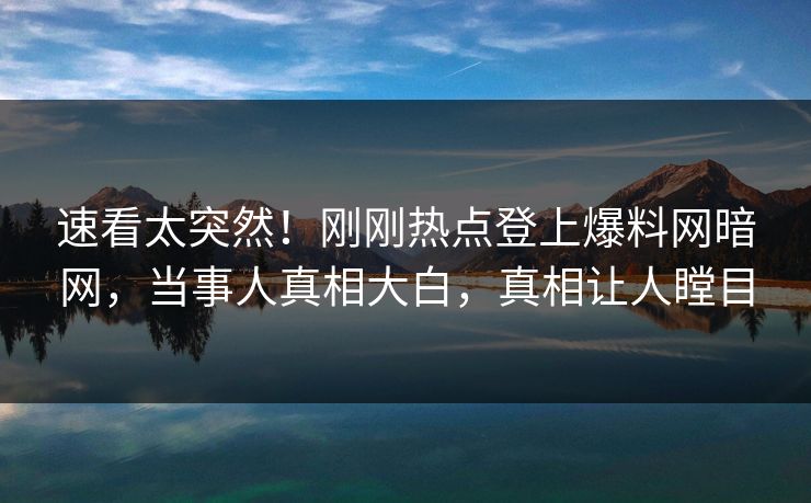 速看太突然！刚刚热点登上爆料网暗网，当事人真相大白，真相让人瞠目