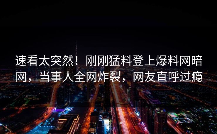 速看太突然！刚刚猛料登上爆料网暗网，当事人全网炸裂，网友直呼过瘾