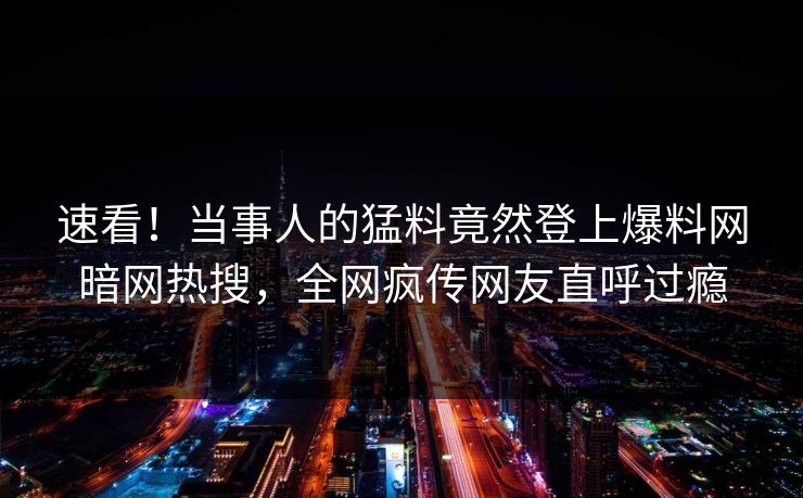 速看！当事人的猛料竟然登上爆料网暗网热搜，全网疯传网友直呼过瘾