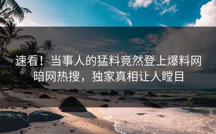 速看！当事人的猛料竟然登上爆料网暗网热搜，独家真相让人瞠目