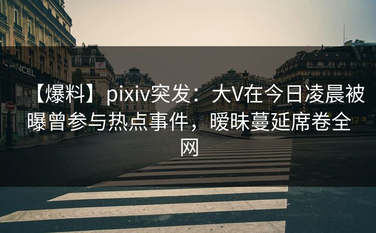 【爆料】pixiv突发：大V在今日凌晨被曝曾参与热点事件，暧昧蔓延席卷全网