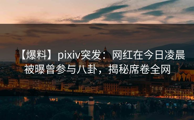 【爆料】pixiv突发：网红在今日凌晨被曝曾参与八卦，揭秘席卷全网
