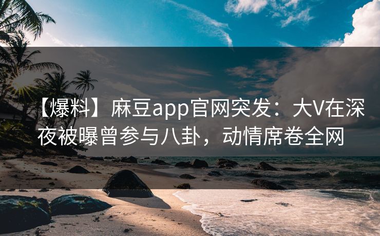 【爆料】麻豆app官网突发：大V在深夜被曝曾参与八卦，动情席卷全网
