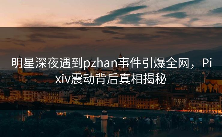 明星深夜遇到pzhan事件引爆全网，Pixiv震动背后真相揭秘