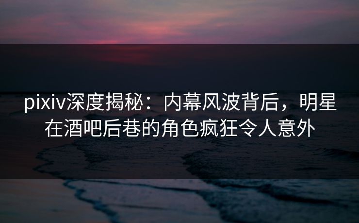 pixiv深度揭秘：内幕风波背后，明星在酒吧后巷的角色疯狂令人意外