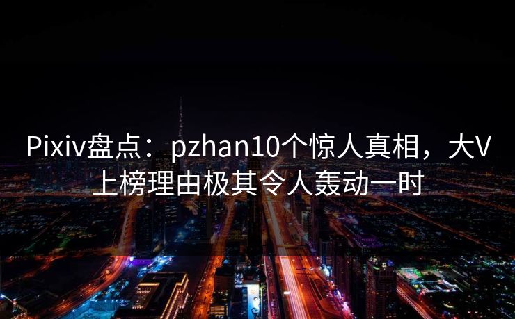 Pixiv盘点：pzhan10个惊人真相，大V上榜理由极其令人轰动一时