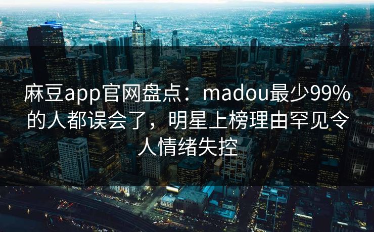 麻豆app官网盘点：madou最少99%的人都误会了，明星上榜理由罕见令人情绪失控
