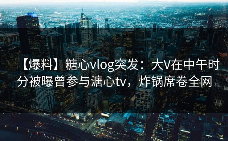 【爆料】糖心vlog突发：大V在中午时分被曝曾参与溏心tv，炸锅席卷全网