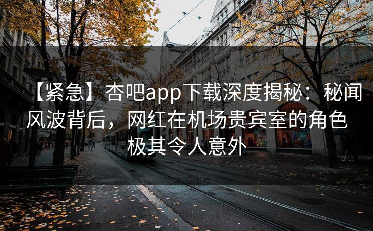 【紧急】杏吧app下载深度揭秘：秘闻风波背后，网红在机场贵宾室的角色极其令人意外