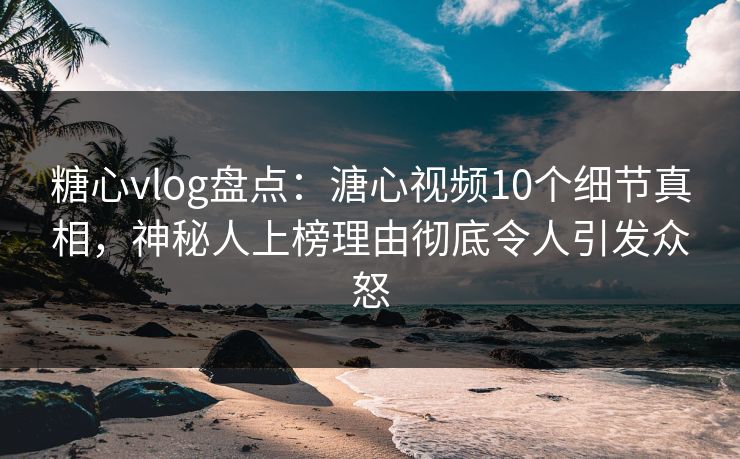 糖心vlog盘点：溏心视频10个细节真相，神秘人上榜理由彻底令人引发众怒