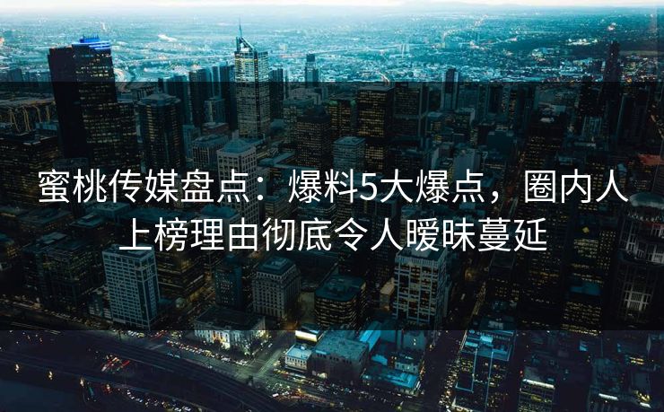 蜜桃传媒盘点：爆料5大爆点，圈内人上榜理由彻底令人暧昧蔓延
