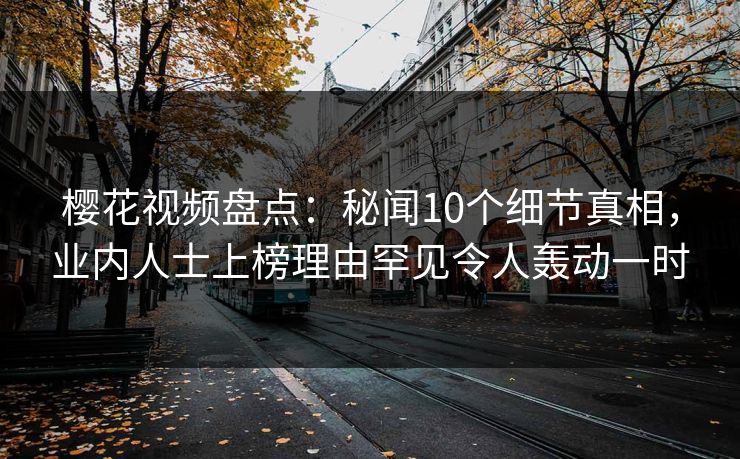 樱花视频盘点：秘闻10个细节真相，业内人士上榜理由罕见令人轰动一时