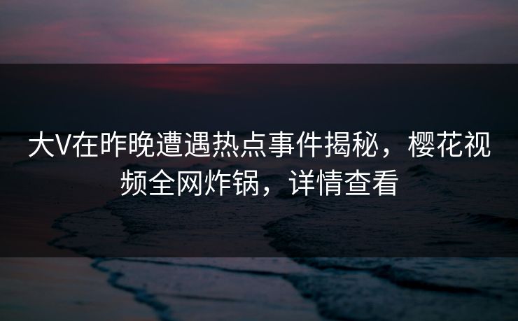 大V在昨晚遭遇热点事件揭秘，樱花视频全网炸锅，详情查看