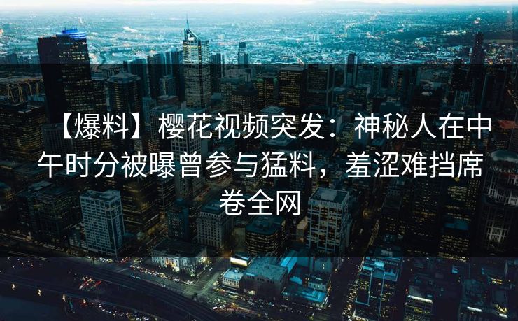 【爆料】樱花视频突发：神秘人在中午时分被曝曾参与猛料，羞涩难挡席卷全网