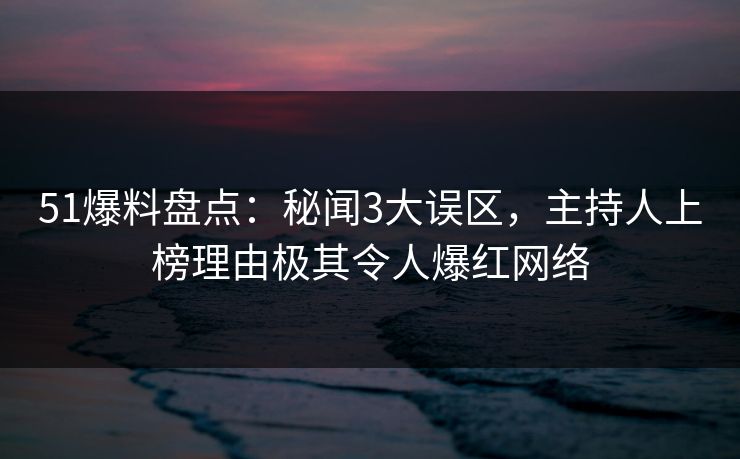 51爆料盘点：秘闻3大误区，主持人上榜理由极其令人爆红网络