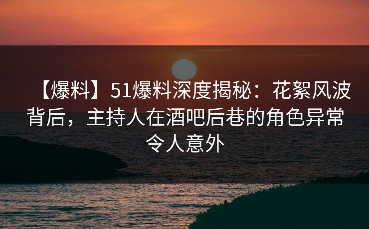 【爆料】51爆料深度揭秘：花絮风波背后，主持人在酒吧后巷的角色异常令人意外