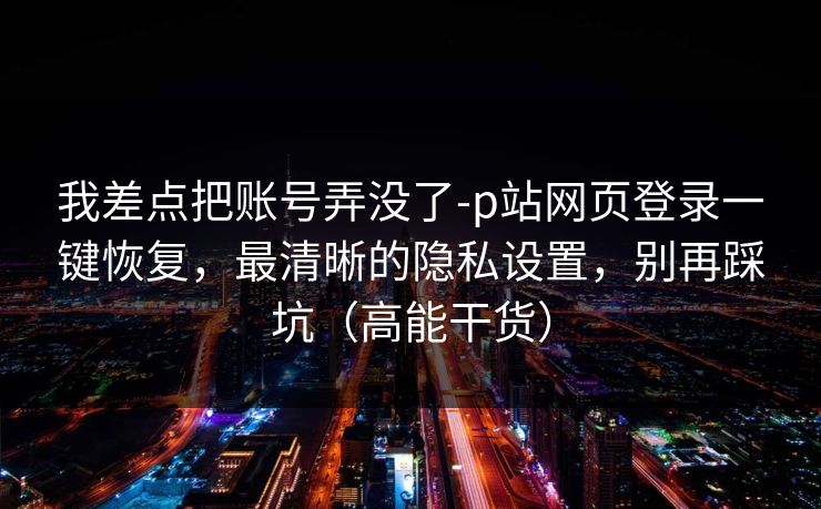 我差点把账号弄没了-p站网页登录一键恢复，最清晰的隐私设置，别再踩坑（高能干货）