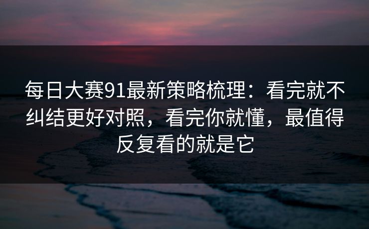 每日大赛91最新策略梳理：看完就不纠结更好对照，看完你就懂，最值得反复看的就是它