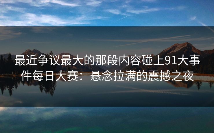 最近争议最大的那段内容碰上91大事件每日大赛：悬念拉满的震撼之夜